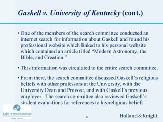 Gaskell v. University of Kentucky (cont.)

• One of the members of the search committee conducted an
  internet search for information about Gaskell and found his
  professional website which linked to his personal website
  which contained an article titled “Modern Astronomy, the
  Bible, and Creation.”
• This information was circulated to the entire search committee.
• From there, the search committee discussed Gaskell’s religious
  beliefs with other professors at the University, with the
  University Dean and Provost, and with Gaskell’s previous
  employer. The search committee also reviewed Gaskell’s
  student evaluations for references to his religious beliefs.

                               31
 