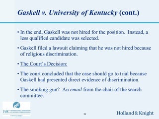Gaskell v. University of Kentucky (cont.)

• In the end, Gaskell was not hired for the position. Instead, a
  less qualified candidate was selected.
• Gaskell filed a lawsuit claiming that he was not hired because
  of religious discrimination.
• The Court’s Decision:
• The court concluded that the case should go to trial because
  Gaskell had presented direct evidence of discrimination.
• The smoking gun? An email from the chair of the search
  committee.


                                32
 