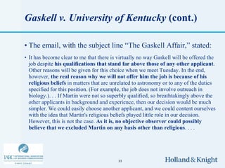 Gaskell v. University of Kentucky (cont.)

• The email, with the subject line “The Gaskell Affair,” stated:
• It has become clear to me that there is virtually no way Gaskell will be offered the
  job despite his qualifications that stand far above those of any other applicant.
  Other reasons will be given for this choice when we meet Tuesday. In the end,
  however, the real reason why we will not offer him the job is because of his
  religious beliefs in matters that are unrelated to astronomy or to any of the duties
  specified for this position. (For example, the job does not involve outreach in
  biology.). . . If Martin were not so superbly qualified, so breathtakingly above the
  other applicants in background and experience, then our decision would be much
  simpler. We could easily choose another applicant, and we could content ourselves
  with the idea that Martin's religious beliefs played little role in our decision.
  However, this is not the case. As it is, no objective observer could possibly
  believe that we excluded Martin on any basis other than religious. . . .




                                          33
 