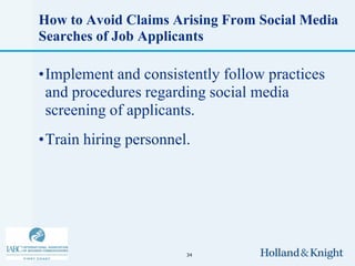 How to Avoid Claims Arising From Social Media
Searches of Job Applicants

•Implement and consistently follow practices
 and procedures regarding social media
 screening of applicants.
•Train hiring personnel.




                       34
 