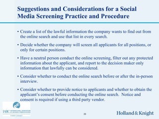 Suggestions and Considerations for a Social
Media Screening Practice and Procedure

• Create a list of the lawful information the company wants to find out from
  the online search and use that list in every search.
• Decide whether the company will screen all applicants for all positions, or
  only for certain positions.
• Have a neutral person conduct the online screening, filter out any protected
  information about the applicant, and report to the decision maker only
  information that lawfully can be considered.
• Consider whether to conduct the online search before or after the in-person
  interview.
• Consider whether to provide notice to applicants and whether to obtain the
  applicant’s consent before conducting the online search. Notice and
  consent is required if using a third party vendor.


                                      35
 