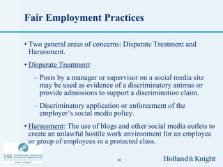 Fair Employment Practices

• Two general areas of concerns: Disparate Treatment and
  Harassment.
• Disparate Treatment:
   – Posts by a manager or supervisor on a social media site
     may be used as evidence of a discriminatory animus or
     provide admissions to support a discrimination claim.
   – Discriminatory application or enforcement of the
     employer’s social media policy.
• Harassment: The use of blogs and other social media outlets to
  create an unlawful hostile work environment for an employee
  or group of employees in a protected class.

                               39
 