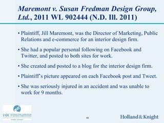 Maremont v. Susan Fredman Design Group,
Ltd., 2011 WL 902444 (N.D. Ill. 2011)

• Plaintiff, Jill Maremont, was the Director of Marketing, Public
  Relations and e-commerce for an interior design firm.
• She had a popular personal following on Facebook and
  Twitter, and posted to both sites for work.
• She created and posted to a blog for the interior design firm.
• Plaintiff’s picture appeared on each Facebook post and Tweet.
• She was seriously injured in an accident and was unable to
  work for 9 months.



                                40
 