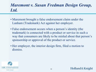 Maremont v. Susan Fredman Design Group,
Ltd.

• Maremont brought a false endorsement claim under the
  Lanham (Trademark) Act against her employer.
• False endorsement occurs when a person’s identity (the
  trademark) is connected with a product or service in such a
  way that consumers are likely to be misled about that person’s
  sponsorship or approval of the product or service.
• Her employer, the interior design firm, filed a motion to
  dismiss.




                                42
 