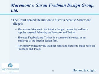 Maremont v. Susan Fredman Design Group,
Ltd.

• The Court denied the motion to dismiss because Maremont
  alleged:
   – She was well-known in the interior design community and had a
     popular personal following on Facebook and Twitter.
   – She used Facebook and Twitter in a commercial context as an
     employee of the interior design firm.
   – Her employer deceptively used her name and picture to make posts on
     Facebook and Tweet.




                                  43
 
