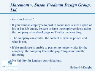 Maremont v. Susan Fredman Design Group,
Ltd.

• Lessons Learned:
• If you want an employee to post to social media sites as part of
  his or her job duties, be sure to have the employee do so using
  the company’s Facebook page or Twitter name or blog.
• The company can control the content of what is posted and
  what is not.
• If the employee is unable to post or no longer works for the
  company, the company keeps the page/blog/name and the
  following.
• No liability for Lanham Act violations.

                                44
 