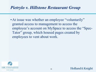 Pietrylo v. Hillstone Restaurant Group

• At issue was whether an employee “voluntarily”
  granted access to management to access the
  employee’s account on MySpace to access the “Spec-
  Tator” group, which housed pages created by
  employees to vent about work.




                         46
 