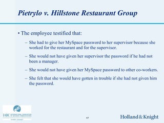 Pietrylo v. Hillstone Restaurant Group

• The employee testified that:
   – She had to give her MySpace password to her supervisor because she
     worked for the restaurant and for the supervisor.
   – She would not have given her supervisor the password if he had not
     been a manager.
   – She would not have given her MySpace password to other co-workers.
   – She felt that she would have gotten in trouble if she had not given him
     the password.




                                    47
 