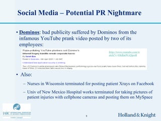 Social Media – Potential PR Nightmare

• Dominos: bad publicity suffered by Dominos from the
  infamous YouTube prank video posted by two of its
  employees:
                                                http://www.youtube.com/w
                                                atch?v=OhBmWxQpedI




• Also:
   – Nurses in Wisconsin terminated for posting patient Xrays on Facebook
   – Univ of New Mexico Hospital works terminated for taking pictures of
     patient injuries with cellphone cameras and posting them on MySpace



                                    5
 