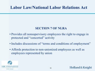 Labor Law/National Labor Relations Act



                    SECTION 7 OF NLRA
• Provides all nonsupervisory employees the right to engage in
  protected and “concerted” activity
• Includes discussions of “terms and conditions of employment”
• Affords protection to non-unionized employees as well as
  employees represented by union



                               50
 