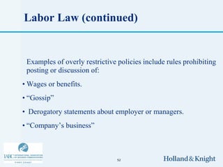 Labor Law (continued)


 Examples of overly restrictive policies include rules prohibiting
 posting or discussion of:
• Wages or benefits.
• “Gossip”
• Derogatory statements about employer or managers.
• “Company’s business”



                                52
 