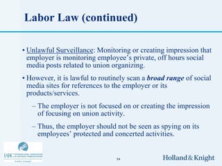 Labor Law (continued)

• Unlawful Surveillance: Monitoring or creating impression that
  employer is monitoring employee’s private, off hours social
  media posts related to union organizing.
• However, it is lawful to routinely scan a broad range of social
  media sites for references to the employer or its
  products/services.
   – The employer is not focused on or creating the impression
     of focusing on union activity.
   – Thus, the employer should not be seen as spying on its
     employees’ protected and concerted activities.


                                54
 