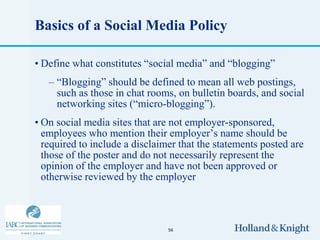 Basics of a Social Media Policy

• Define what constitutes “social media” and “blogging”
   – “Blogging” should be defined to mean all web postings,
     such as those in chat rooms, on bulletin boards, and social
     networking sites (“micro-blogging”).
• On social media sites that are not employer-sponsored,
  employees who mention their employer’s name should be
  required to include a disclaimer that the statements posted are
  those of the poster and do not necessarily represent the
  opinion of the employer and have not been approved or
  otherwise reviewed by the employer



                                56
 