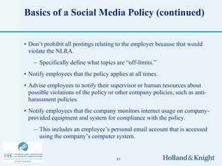 Basics of a Social Media Policy (continued)


• Don’t prohibit all postings relating to the employer because that would
  violate the NLRA.
    – Specifically define what topics are “off-limits.”
• Notify employees that the policy applies at all times.
• Advise employees to notify their supervisor or human resources about
  possible violations of the policy or other company policies, such as anti-
  harassment policies.
• Notify employees that the company monitors internet usage on company-
  provided equipment and system for compliance with the policy.
    – This includes an employee’s personal email account that is accessed
      using the company’s computer system.


                                      57
 