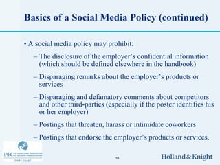 Basics of a Social Media Policy (continued)

• A social media policy may prohibit:
   – The disclosure of the employer’s confidential information
     (which should be defined elsewhere in the handbook)
   – Disparaging remarks about the employer’s products or
     services
   – Disparaging and defamatory comments about competitors
     and other third-parties (especially if the poster identifies his
     or her employer)
   – Postings that threaten, harass or intimidate coworkers
   – Postings that endorse the employer’s products or services.

                                 58
 