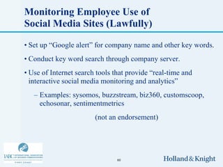 Monitoring Employee Use of
Social Media Sites (Lawfully)

• Set up “Google alert” for company name and other key words.
• Conduct key word search through company server.
• Use of Internet search tools that provide “real-time and
  interactive social media monitoring and analytics”
   – Examples: sysomos, buzzstream, biz360, customscoop,
     echosonar, sentimentmetrics
                        (not an endorsement)




                                60
 