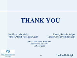 THANK YOU
Jennifer A. Mansfield                           Lindsay Dennis Swiger
Jennifer.Mansfield@hklaw.com               Lindsay.Swiger@hklaw.com
                  50 N. Laura Street, Suite 3900
                     Jacksonville, FL 32202
                         904-353-2000



                                  61
 