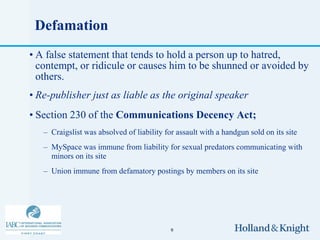 Defamation
• A false statement that tends to hold a person up to hatred,
  contempt, or ridicule or causes him to be shunned or avoided by
  others.
• Re-publisher just as liable as the original speaker
• Section 230 of the Communications Decency Act;
   – Craigslist was absolved of liability for assault with a handgun sold on its site
   – MySpace was immune from liability for sexual predators communicating with
     minors on its site
   – Union immune from defamatory postings by members on its site




                                            9
 