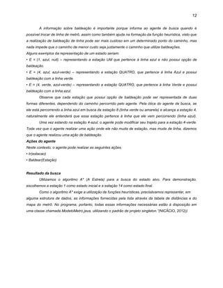 12
A informação sobre baldeação é importante porque informa ao agente de busca quando é
possível trocar de linha de metrô, assim como também ajuda na formação da função heurística, visto que
a realização de baldeação de linha pode ser mais custoso em um determinado ponto do caminho, mas
nada impede que o caminho de menor custo seja justamente o caminho que utilize baldeações.
Alguns exemplos da representação de um estado seriam:
• E = (1, azul, null) – representando a estação UM que pertence à linha azul e não possui opção de
baldeação.
• E = (4, azul, azul-verde) – representando a estação QUATRO, que pertence à linha Azul e possui
baldeação com a linha verde.
• E = (4, verde, azul-verde) – representando a estação QUATRO, que pertence à linha Verde e possui
baldeação com a linha azul.
Observe que cada estação que possui opção de baldeação pode ser representada de duas
formas diferentes, dependendo do caminho percorrido pelo agente. Pela ótica do agente de busca, se
ele está percorrendo a linha azul em busca da estação 8 (linha verde ou amarela) e alcança a estação 4,
naturalmente ele entenderá que essa estação pertence à linha que ele vem percorrendo (linha azul).
Uma vez estando na estação 4-azul, o agente pode modificar seu trajeto para a estação 4-verde.
Toda vez que o agente realizar uma ação onde ele não muda de estação, mas muda de linha, dizemos
que o agente realizou uma ação de baldeação.
Ações do agente
Neste contexto, o agente pode realizar as seguintes ações:
• Ir(estacao)
• Baldear(Estação)

Resultado da busca
Utilizamos o algoritmo A* (A Estrela) para a busca do estado alvo. Para demonstração,
escolhemos a estação 1 como estado inicial e a estação 14 como estado final.
Como o algoritmo A* exige a utilização de funções heurísticas, precisávamos representar, em
alguma estrutura de dados, as informações fornecidas pela lista através da tabela de distâncias e do
mapa do metrô. No programa, portanto, todas essas informações necessárias estão à disposição em
uma classe chamada ModeloMetro.java, utilizando o padrão de projeto singleton.”(NICÁCIO, 2012))

 