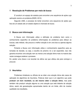 3

1 Resolução de Problemas por meio de busca
É construir um espaço de estados para encontrar uma sequência de ações cuja
aplicação resolve um problema.(RIZZI, 2013)
Segundo LIMA, o processo de tentar encontrar uma sequencia de ações que
leva de um estado até um estado objetivo é chamado de busca.

2 Busca com Informação
A Busca com Informação utiliza a definição do problema bem como o
conhecimento específico do problema (informações do problema) para efetuar as
buscas, este método, não procura a melhor solução é sim uma boa ou apenas alguma
solução.
Portanto a Busca com Informação utiliza o conhecimento específico para as
tomadas de decisão, ou seja, a escolha do próximo nó a ser expandido, isso não
garante encontrar uma solução nem ao menos uma solução ótima mais na maioria das
vezes consegue acelerar o processo.
Ex: perder uma chave e se recordar da ultima vez que utilizou ela para começar a
procurar.

3 Heurística
Problemas intratáveis ou difíceis de se obter uma solução ótima são casos da
aplicação de algoritmos de heurística. Pode-se dizer que é um algoritmo que pode
produzir um bom resultado, ou até mesmo obter a solução ótima, mas pode
também não produzir solução alguma ou uma solução que está distante da solução
ótima, assim ele gerasoluções aproximadas dentro de um limite, afim de mostrar
qualidade nos resultados.

 