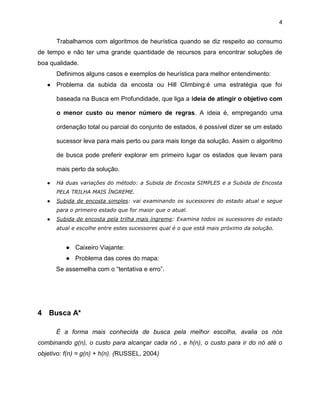 4

Trabalhamos com algoritmos de heurística quando se diz respeito ao consumo
de tempo e não ter uma grande quantidade de recursos para encontrar soluções de
boa qualidade.
Definimos alguns casos e exemplos de heurística para melhor entendimento:
●

Problema da subida da encosta ou Hill Climbing:é uma estratégia que foi
baseada na Busca em Profundidade, que liga a ideia de atingir o objetivo com
o menor custo ou menor número de regras. A ideia é, empregando uma
ordenação total ou parcial do conjunto de estados, é possível dizer se um estado
sucessor leva para mais perto ou para mais longe da solução. Assim o algoritmo
de busca pode preferir explorar em primeiro lugar os estados que levam para
mais perto da solução.

●

Há duas variações do método: a Subida de Encosta SIMPLES e a Subida de Encosta
PELA TRILHA MAIS ÍNGREME.

●

Subida de encosta simples: vai examinando os sucessores do estado atual e segue
para o primeiro estado que for maior que o atual.

●

Subida de encosta pela trilha mais íngreme: Examina todos os sucessores do estado
atual e escolhe entre estes sucessores qual é o que está mais próximo da solução.

● Caixeiro Viajante:
● Problema das cores do mapa:
Se assemelha com o “tentativa e erro”.

4 Busca A*
É a forma mais conhecida de busca pela melhor escolha, avalia os nós
combinando g(n), o custo para alcançar cada nó , e h(n), o custo para ir do nó até o
objetivo: f(n) = g(n) + h(n). (RUSSEL, 2004)

 