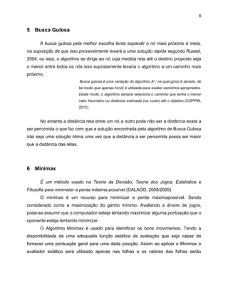 6

5 Busca Gulosa
A busca gulosa pela melhor escolha tenta expandir o nó mais próximo à meta,
na suposição de que isso provavelmente levará a uma solução rápida segundo Russel,
2004, ou seja, o algoritmo se dirige ao nó cuja medida reta até o destino proposto seja
o menor entre todos os nós isso supostamente levaria o algoritmo a um caminho mais
próximo.
Busca gulosa é uma variação do algoritmo A*, na qual g(nó) é zerada, de
tal modo que apenas h(nó) é utilizada para avaliar caminhos apropriados.
Deste modo, o algoritmo sempre seleciona o caminho que tenha o menor
valor heurístico ou distância estimada (ou custo) até o objetivo.(COPPIN,
2012)

No entanto a distância reta entre um nó a outro pode não ser a distância exata a
ser percorrida o que faz com que a solução encontrada pelo algoritmo de Busca Gulosa
não seja uma solução ótima uma vez que a distância a ser percorrida possa ser maior
que a distância das retas.

6 Minimax
É um método usado na Teoria da Decisão, Teoria dos Jogos, Estatística e
Filosofia para minimizar a perda máxima possível.(CALADO, 2008/2009)
O minimax é um recurso para minimizar a perda máximapossível. Sendo
considerado como a maximização do ganho mínimo. Avaliando a árvore de jogos,
pode-se assumir que o computador esteja tentando maximizar alguma pontuação que o
oponente esteja tentando minimizar.
O Algoritmo Minimax é usado para identificar os bons movimentos. Tendo a
disponibilidade de uma adequada função estática de avaliação que seja capaz de
fornecer uma pontuação geral para uma dada posição. Assim ao aplicar o Minimax o
avaliador estático será utilizado apenas nas folhas e os valores das folhas serão

 