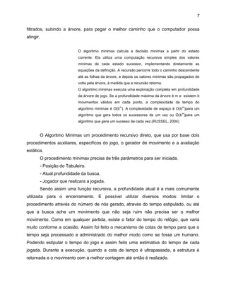 7

filtrados, subindo a árvore, para pegar o melhor caminho que o computador possa
atingir.
O algoritmo minimax calcula a decisão minimax a partir do estado
corrente. Ela utiliza uma computação recursiva simples dos valores
minimax de cada estado sucessor, implementando diretamente as
equações da definição. A recursão percorre todo o caminho descendente
até as folhas da árvore, e depois os valores minimax são propagados de
volta pela árvore, à medida que a recursão retorna.
O algoritmo minimax executa uma exploração completa em profundidade
da árvore de jogo. Se a profundidade máxima da árvore é m e existem b
movimentos válidos em cada ponto, a complexidade de tempo do
m

m

algoritmo minimax é O(b ). A complexidade de espaço é O(b )para um
m

algoritmo que gera todos os sucessores de um vez ou O(b )para um
algoritmo que gera um sucesso de cada vez.(RUSSEL, 2004)

O Algoritmo Minimax um procedimento recursivo direto, que usa por base dois
procedimentos auxiliares, específicos do jogo, o gerador de movimento e a avaliação
estática.
O procedimento minimax precisa de três parâmetros para ser iniciada.
- Posição do Tabuleiro.
- Atual profundidade da busca.
- Jogador que realizara a jogada.
Sendo assim uma função recursiva, a profundidade atual é a mais comumente
utilizada para o encerramento. É possível utilizar diversos modos: limitar o
procedimento através do número de nós gerado, através do tempo estipulado, ou até
que a busca ache um movimento que não seja ruim não precisa ser o melhor
movimento. Como em qualquer partida, existe o fator do tempo do relógio, que varia
muito conforme a ocasião. Assim foi feito o mecanismo de cotas de tempo para que o
tempo seja processado e administrado do melhor modo como se fosse um humano.
Podendo estipular o tempo do jogo e assim feito uma estimativa do tempo de cada
jogada. Durante a execução, quando a cota de tempo é ultrapassada, a estrutura é
retornada e o movimento com a melhor contagem até então é realizado.

 
