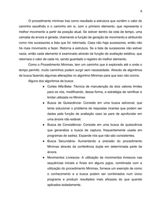 8

O procedimento minimax traz como resultado a estrutura que contém o valor do
caminho escolhido e o caminho em si, com o primeiro elemento, que representa o
melhor movimento a partir da posição atual. Se estiver dentro da cota de tempo, uma
camada da arvore é gerada, chamando a função de geração de movimento e atribuindo
como nós sucessores a lista que for retornada. Casa não haja sucessores, então não
há mais movimento a fazer. Retorna a estrutura. Se a lista de sucessores não estiver
vazia, então cada elemento é examinado através da função de avaliação estática, que
retornara o valor de cada nó, sendo guardado o registro do melhor elemento.
Como o Procedimento Minimax, tem um caminho que é explorado até o onde o
tempo permitir, muito caminhos podem surgir sem necessidade. Através de algoritmos
de busca fazendo algumas alterações no algoritmo Minimax para que isso não ocorra.
Alguns dos algoritmos de busca:
● Cortes Alfa-Beta- Técnica de manutenção de dois valores limites
para os nós, modificando, dessa forma, a estratégia de ramificar e
limitar utilizada no Minimax
● Busca de Quiescência- Consiste em uma busca adicional, que
tenta solucionar o problema de respostas incertas que podem ser
dadas pela função de avaliação caso se pare de aprofundar em
uma árvore não estável.
● Busca de Consistência- Consiste em uma busca de quiescência
que generaliza a busca de captura, frequentemente usada em
programas de xadrez. Expande nós que não são consistentes.
● Busca Secundária- Aumentando a precisão do procedimento
Minimax através da conferência dupla em determinada parte da
árvore.
● Movimentos Livrescos- A utilização de movimentos livrescos nas
sequências iniciais e finais em alguns jogos, combinada com a
utilização do procedimento Minimax, fornece um exemplo de como
o conhecimento e a busca podem ser combinados num único
programa e produzir resultados mais eficazes do que quando
aplicados isoladamente.

 