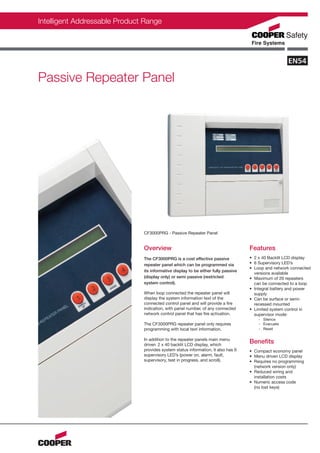 Intelligent Addressable Product Range




Passive Repeater Panel




                               CF3000PRG - Passive Repeater Panel


                               Overview                                             Features
                               The CF3000PRG is a cost effective passive            • 2 x 40 Backlit LCD display
                               repeater panel which can be programmed via           • 6 Supervisory LED’s
                                                                                    • Loop and network connected
                               its informative display to be either fully passive
                                                                                      versions available
                               (display only) or semi passive (restricted           • Maximum of 20 repeaters
                               system control).                                       can be connected to a loop
                                                                                    • Integral battery and power
                               When loop connected the repeater panel will            supply
                               display the system information text of the           • Can be surface or semi-
                               connected control panel and will provide a fire        recessed mounted
                               indication, with panel number, of any connected      • Limited system control in
                               network control panel that has fire activation.        supervisor mode:
                                                                                        - Silence
                               The CF3000PRG repeater panel only requires               - Evacuate
                               programming with local text information.                 - Reset

                               In addition to the repeater panels main menu
                               driven 2 x 40 backlit LCD display, which
                                                                                    Benefits
                               provides system status information, it also has 6    • Compact economy panel
                               supervisory LED’s (power on, alarm, fault,           • Menu driven LCD display
                               supervisory, test in progress, and scroll).          • Requires no programming
                                                                                      (network version only)
                                                                                    • Reduced wiring and
                                                                                      installation costs
                                                                                    • Numeric access code
                                                                                      (no lost keys)
 