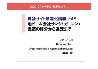 IA2010フォーラム：IAチャンネル



自社サイト最適化講座 vol.5
地ビール会社サンクトガーレン：
提案の紹介から選定まで

                       2010-12-9
                    Rakuten, Inc.
Web Analytics & Optimization Lead
                         清水 誠
 