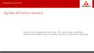 Inteligência Artificial
Prof. Charles Fortes
Agindo de Forma Humana
Teste de Turing foi projetado por Alan Turing - 1950, para fornecer uma definição
satisfatória de inteligência onde o computador precisaria ter determinadas capacidades.
 