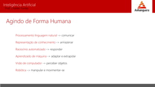 Inteligência Artificial
Prof. Charles Fortes
Agindo de Forma Humana
Processamento linguagem natural -> comunicar
Representação de conhecimento -> armazenar
Raciocínio automatizado -> responder
Aprendizado de máquina -> adaptar e extrapolar
Visão de computador -> perceber objetos
Robótica -> manipular e movimentar-se
 