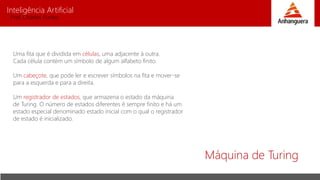 Inteligência Artificial
Prof. Charles Fortes
Máquina de Turing
Uma fita que é dividida em células, uma adjacente à outra.
Cada célula contém um símbolo de algum alfabeto finito.
Um cabeçote, que pode ler e escrever símbolos na fita e mover-se
para a esquerda e para a direita.
Um registrador de estados, que armazena o estado da máquina
de Turing. O número de estados diferentes é sempre finito e há um
estado especial denominado estado inicial com o qual o registrador
de estado é inicializado.
 