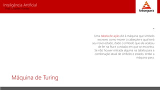 Inteligência Artificial
Prof. Charles Fortes
Máquina de Turing
•
Uma tabela de ação diz à máquina que símbolo
escrever, como mover o cabeçote e qual será
seu novo estado, dado o símbolo que ela acabou
de ler na fita e o estado em que se encontra.
Se não houver entrada alguma na tabela para a
combinação atual de símbolo e estado, então a
máquina para.
 