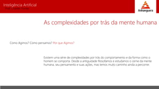 Inteligência Artificial
Prof. Charles Fortes
As complexidades por trás da mente humana
Como Agimos? Como pensamos? Por que Agimos?
Existem uma série de complexidades por trás do comportamento e da forma como o
homem se comporta. Desde a antiguidade filosofamos e estudamos o cerne da mente
humana, seu pensamento e suas ações, mas temos muito caminho ainda a percorrer.
 