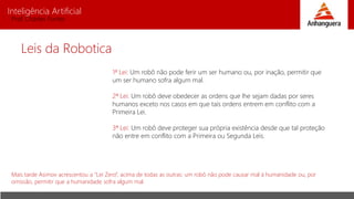 Inteligência Artificial
Prof. Charles Fortes
Leis da Robotica
1ª Lei: Um robô não pode ferir um ser humano ou, por inação, permitir que
um ser humano sofra algum mal.
2ª Lei: Um robô deve obedecer as ordens que lhe sejam dadas por seres
humanos exceto nos casos em que tais ordens entrem em conflito com a
Primeira Lei.
3ª Lei: Um robô deve proteger sua própria existência desde que tal proteção
não entre em conflito com a Primeira ou Segunda Leis.
Mais tarde Asimov acrescentou a “Lei Zero”, acima de todas as outras: um robô não pode causar mal à humanidade ou, por
omissão, permitir que a humanidade sofra algum mal.
 