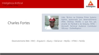 Inteligência Artificial
Prof. Charles Fortes
Charles Fortes
Líder Técnico na Empresa Prime Systems.
Agilista, apaixonado por desenvolvimento
(Web, Desktop, Mobile, o que for), pai,
amante do Paintball e do Kenjutsu. MTAC -
Microsoft Technical Audience Contributor
100Loop - DotNetRaptors
Desenvolvimento Web – MVC – Angular.JS – JQuery – SQLServer – MySQL – HTML5 – NoSQL
 