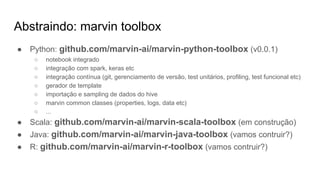 Abstraindo: marvin toolbox
● Python: github.com/marvin-ai/marvin-python-toolbox (v0.0.1)
○ notebook integrado
○ integração com spark, keras etc
○ integração contínua (git, gerenciamento de versão, test unitários, profiling, test funcional etc)
○ gerador de template
○ importação e sampling de dados do hive
○ marvin common classes (properties, logs, data etc)
○ ...
● Scala: github.com/marvin-ai/marvin-scala-toolbox (em construção)
● Java: github.com/marvin-ai/marvin-java-toolbox (vamos contruir?)
● R: github.com/marvin-ai/marvin-r-toolbox (vamos contruir?)
 