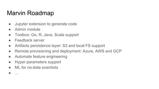 Marvin Roadmap
● Jupyter extension to generate code
● Admin module
● Toolbox: Go, R, Java, Scala support
● Feedback server
● Artifacts persistence layer: S3 and local FS support
● Remote provisioning and deployment: Azure, AWS and GCP
● Automate feature engineering
● Hyper parameters support
● ML for no-data scientists
● ...
 