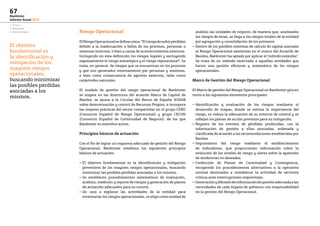 1. Negocio
2. Innovación
3. Factor humano
67
Bankinter
Informe Anual 2013
Riesgo Operacional
ElRiesgoOperacionalsedefinecomo:“Elriesgodesufrirpérdidas
debido a la inadecuación o fallos de los procesos, personas o
sistemas internos; o bien a causa de acontecimientos externos.
Incluyendo en esta definición los riesgos legales y excluyendo
expresamente el riesgo estratégico y el riesgo reputacional”. Se
trata, en general, de riesgos que se encuentran en los procesos
y que son generados internamente por personas y sistemas,
o bien como consecuencia de agentes externos, tales como
catástrofes naturales.
El modelo de gestión del riesgo operacional de Bankinter
se inspira en las directrices del acuerdo Marco de Capital de
Basilea, se ajusta a la Circular del Banco de España 3/2008
sobre determinación y control de Recursos Propios, e incorpora
las mejores prácticas del sector compartidas en el grupo CERO
(Consorcio Español de Riesgo Operacional) y grupo CECON
(Consorcio Español de Continuidad de Negocio), de los que
Bankinter es miembro activo.
Principios básicos de actuación
Con el fin de lograr un esquema adecuado de gestión del Riesgo
Operacional, Bankinter establece los siguientes principios
básicos de actuación:
— El objetivo fundamental es la identificación y mitigación
preventiva de los mayores riesgos operacionales, buscando
minimizar las posibles pérdidas asociadas a los mismos.
— Se establecen procedimientos sistemáticos de evaluación,
análisis, medición y reporte de riesgos y generación de planes
de actuación adecuados para su control.
— De cara a explorar las actividades de la entidad para
inventariar los riesgos operacionales, se elige como unidad de
análisis las unidades de negocio, de manera que, analizados
los riesgos de éstas, se llega a los riesgos totales de la entidad
por agregación y consolidación de los primeros.
— Dentro de los posibles sistemas de cálculo de capital asociado
al Riesgo Operacional existentes en el marco del Acuerdo de
Basilea, Bankinter ha optado por aplicar el ‘método estándar’.
Se trata de un método reservado a aquellas entidades que
hacen una gestión eficiente y sistemática de los riesgos
operacionales.
Marco de Gestión del Riesgo Operacional
El Marco de gestión del Riesgo Operacional en Bankinter gira en
torno a los siguientes elementos principales:
— Identificación y evaluación de los riesgos mediante el
desarrollo de mapas, donde se estima la importancia del
riesgo, se valora la adecuación de su entorno de control y se
reflejan los planes de acción previstos para su mitigación.
— Registro de los eventos de pérdidas producidas, con la
información de gestión a ellas asociadas, ordenada y
clasificada de acuerdo a las recomendaciones establecidas por
Basilea.
— Seguimiento del riesgo mediante el establecimiento
de indicadores, que proporcionan información sobre la
evolución de los niveles de riesgo y alerta sobre la aparición
de tendencias no deseadas.
— Confección de Planes de Continuidad y Contingencia,
recogiendo los procedimientos alternativos a la operativa
normal destinados a restablecer la actividad de servicios
críticos ante interrupciones imprevistas.
— Generaciónydifusióndeinformacióndegestiónadecuadaalas
necesidades de cada órgano de gobierno con responsabilidad
en la gestión del Riesgo Operacional.
El objetivo
fundamental es
la identificación y
mitigación de los
mayores riesgos
operacionales,
buscando minimizar
las posibles pérdidas
asociadas a los
mismos.
 