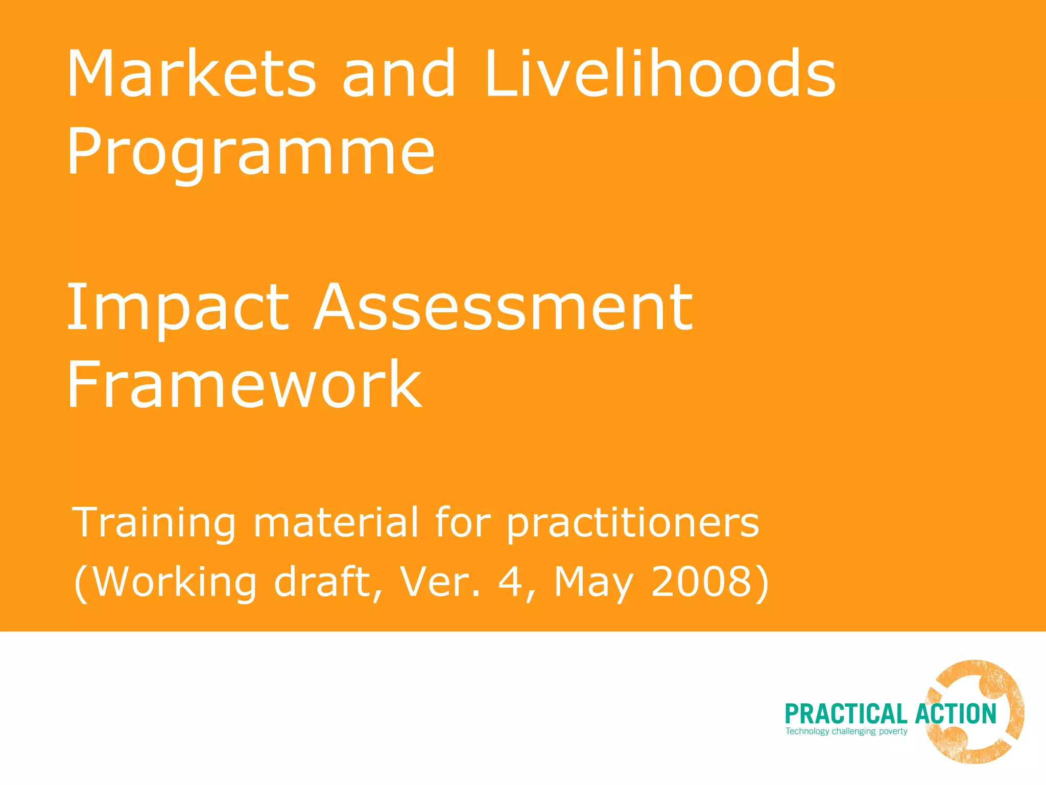 Markets and Livelihoods Programme Impact Assessment Framework Training material for practitioners (Working draft, Ver. 4, May 2008) 