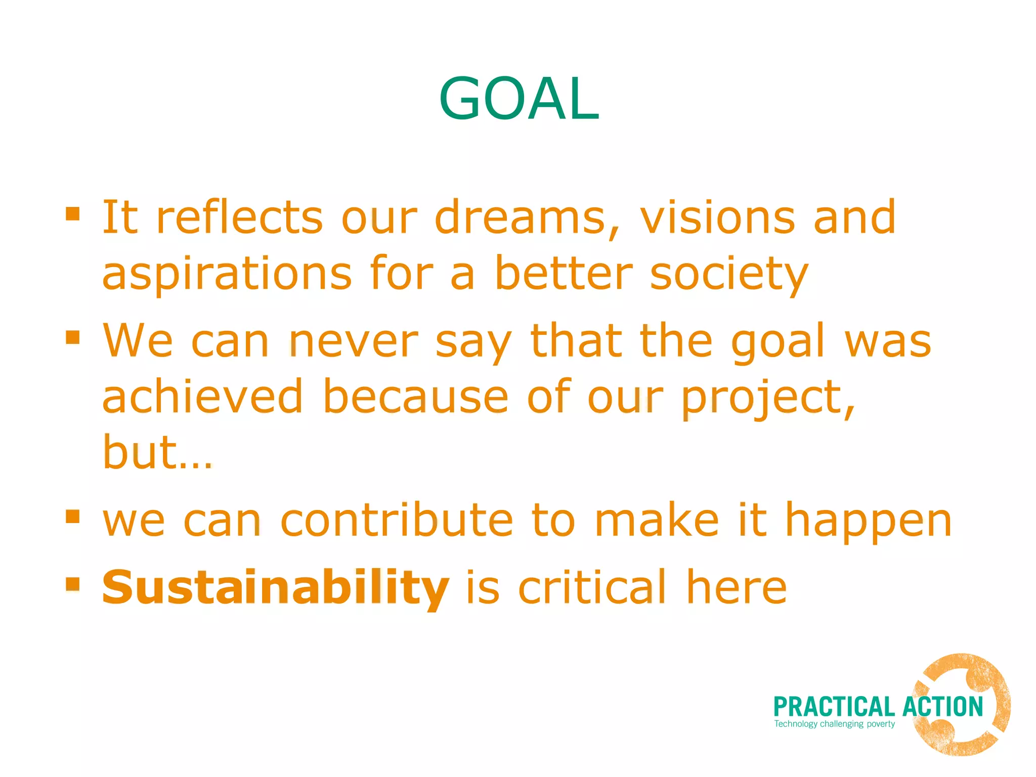 GOAL It reflects our dreams, visions and aspirations for a better society We can never say that the goal was achieved because of our project, but… we can contribute to make it happen Sustainability  is critical here 