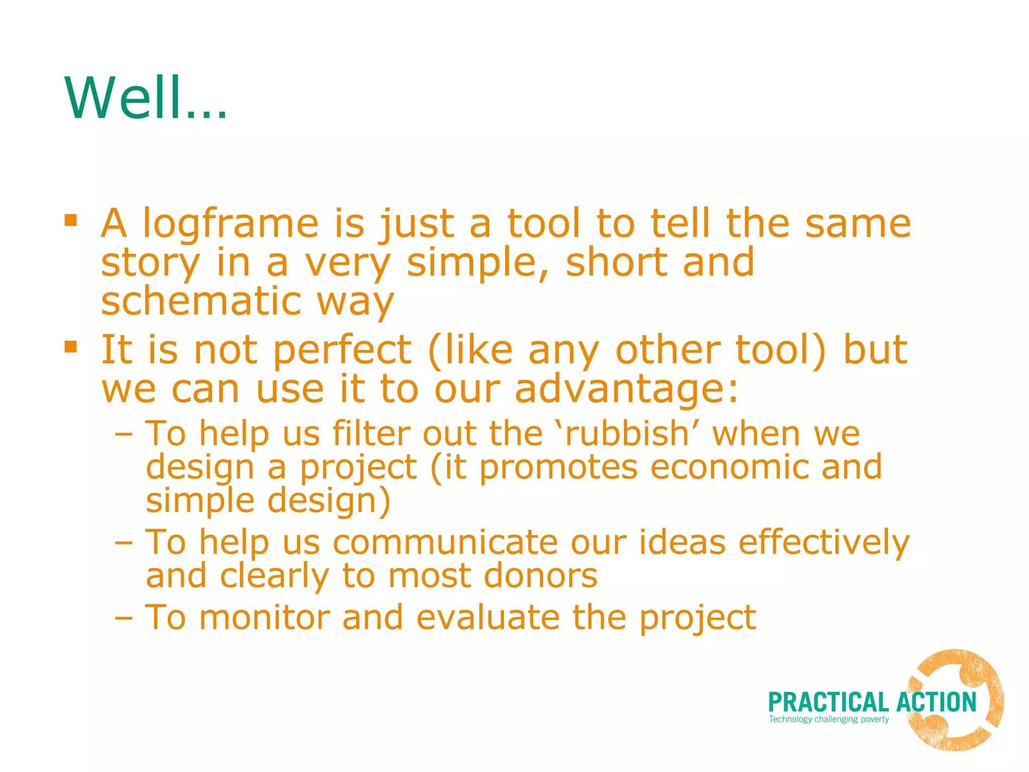 Well… A logframe is just a tool to tell the same story in a very simple, short and schematic way It is not perfect (like any other tool) but we can use it to our advantage: To help us filter out the ‘rubbish’ when we design a project (it promotes economic and simple design) To help us communicate our ideas effectively and clearly to most donors To monitor and evaluate the project 