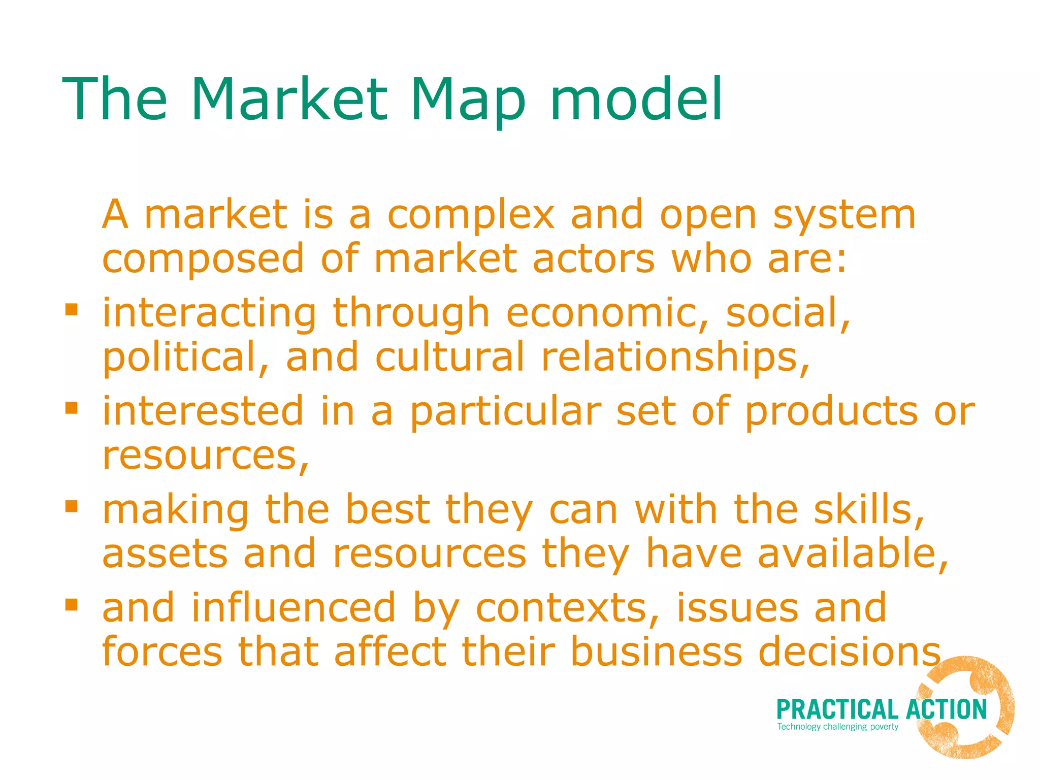 The Market Map model  A market is a complex and open system composed of market actors who are: interacting through economic, social, political, and cultural relationships, interested in a particular set of products or resources, making the best they can with the skills, assets and resources they have available, and influenced by contexts, issues and forces that affect their business decisions 