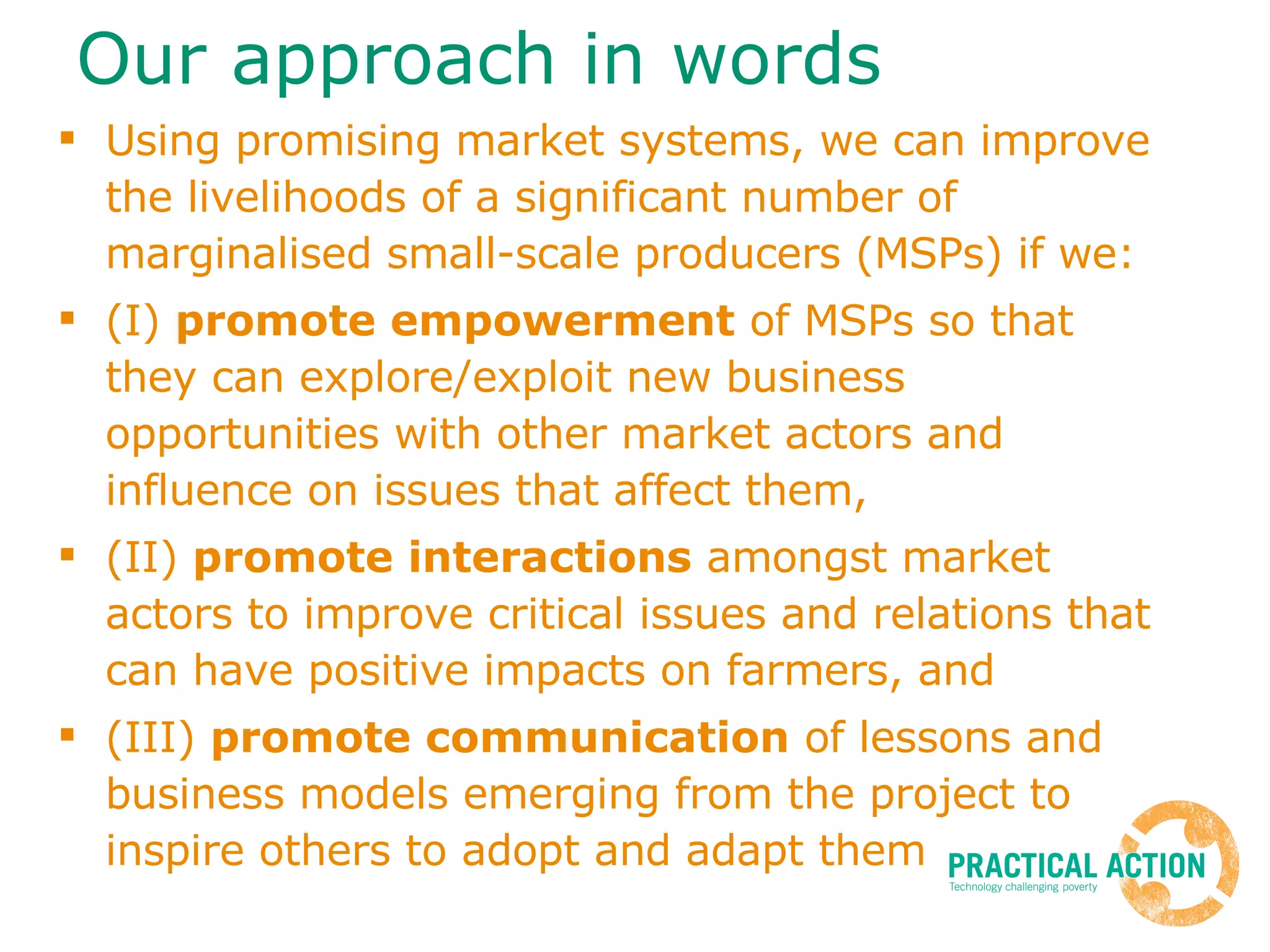 Our approach in words Using promising market systems, we can improve the livelihoods of a significant number of marginalised small-scale producers (MSPs) if we: (I)  promote empowerment  of MSPs so that they can explore/exploit new business opportunities with other market actors and influence on issues that affect them,  (II)  promote interactions  amongst market actors to improve critical issues and relations that can have positive impacts on farmers, and (III)  promote communication  of lessons and business models emerging from the project to inspire others to adopt and adapt them 