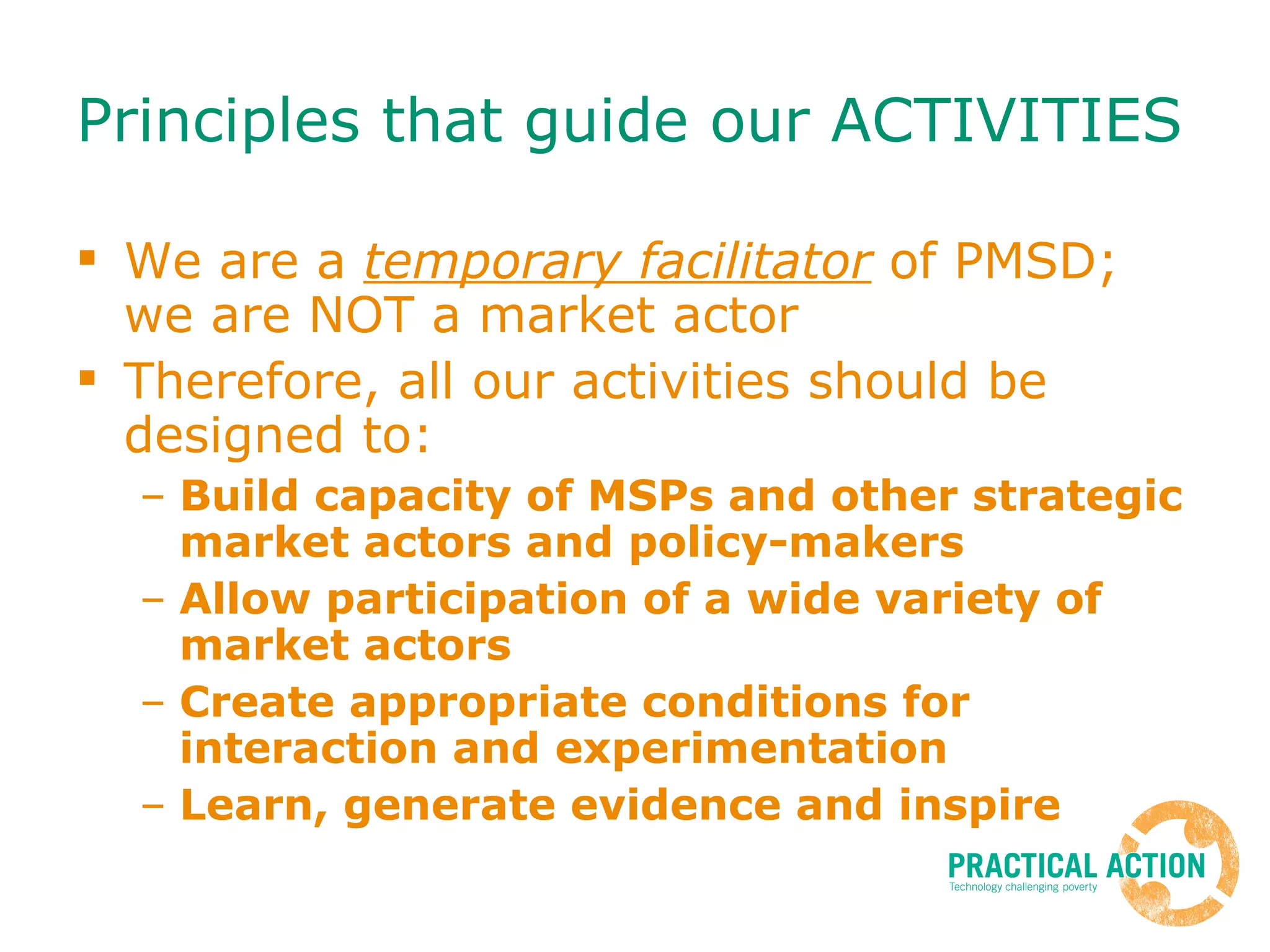 Principles that guide our ACTIVITIES We are a  temporary facilitator  of PMSD; we are NOT a market actor Therefore, all our activities should be designed to: Build capacity of MSPs and other strategic market actors and policy-makers Allow participation of a wide variety of market actors Create appropriate conditions for interaction and experimentation Learn, generate evidence and inspire 