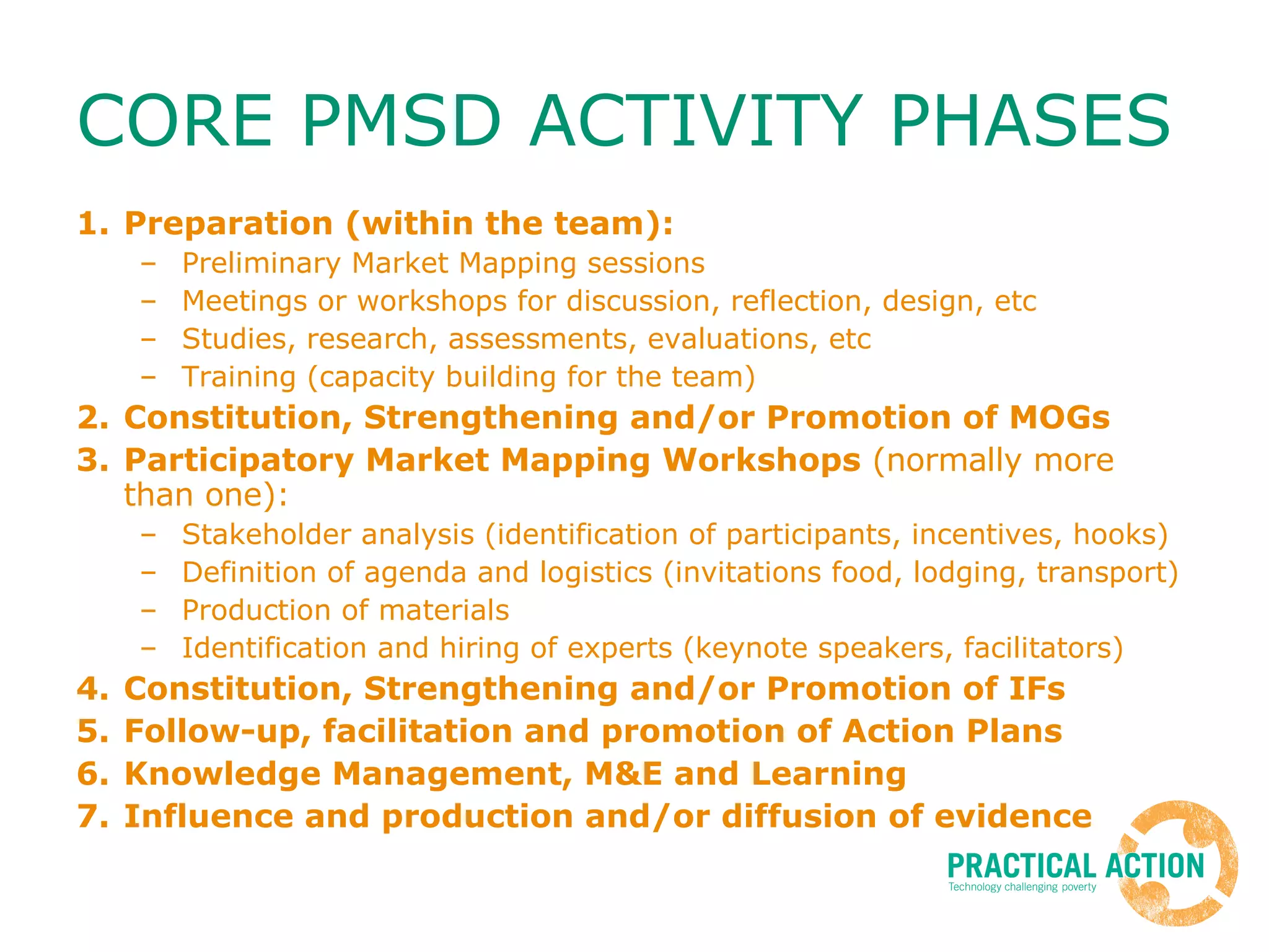CORE PMSD ACTIVITY PHASES Preparation (within the team): Preliminary Market Mapping sessions Meetings or workshops for discussion, reflection, design, etc Studies, research, assessments, evaluations, etc Training (capacity building for the team) Constitution, Strengthening and/or Promotion of MOGs Participatory Market Mapping Workshops  (normally more than one): Stakeholder analysis (identification of participants, incentives, hooks) Definition of agenda and logistics (invitations food, lodging, transport) Production of materials Identification and hiring of experts (keynote speakers, facilitators) Constitution, Strengthening and/or Promotion of IFs Follow-up, facilitation and promotion of Action Plans Knowledge Management, M&E and Learning Influence and production and/or diffusion of evidence 