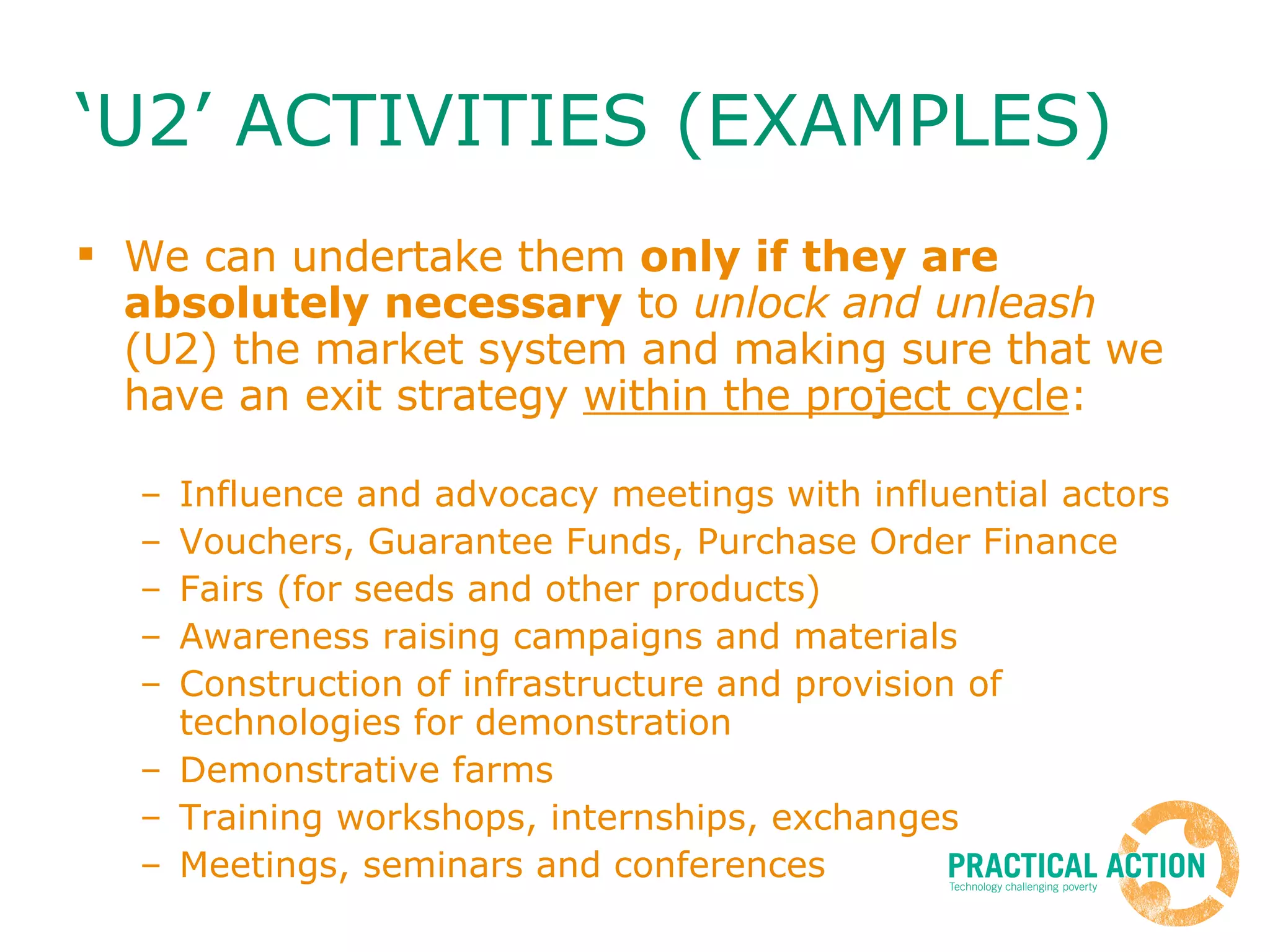 ‘U2’ ACTIVITIES (EXAMPLES)  We can undertake them  only if they are absolutely necessary  to  unlock and unleash  (U2) the market system and making sure that we have an exit strategy  within the project cycle : Influence and advocacy meetings with influential actors  Vouchers, Guarantee Funds, Purchase Order Finance Fairs (for seeds and other products) Awareness raising campaigns and materials Construction of infrastructure and provision of technologies for demonstration Demonstrative farms Training workshops, internships, exchanges Meetings, seminars and conferences 