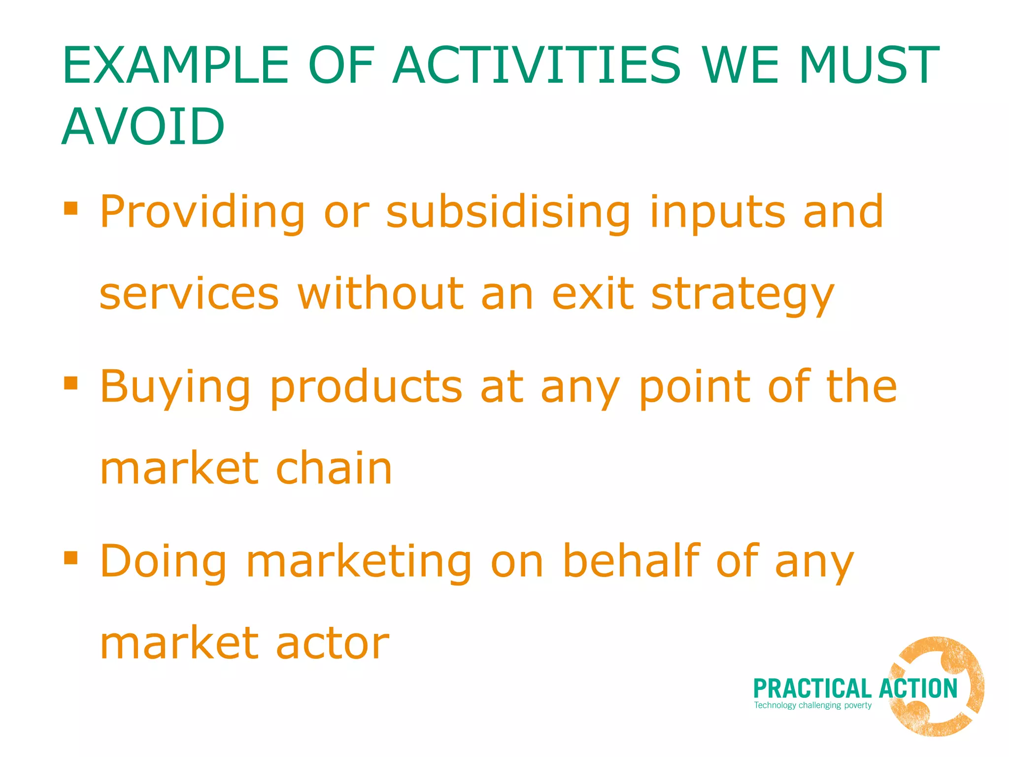 EXAMPLE OF ACTIVITIES WE MUST AVOID Providing or subsidising inputs and services without an exit strategy Buying products at any point of the market chain Doing marketing on behalf of any market actor 