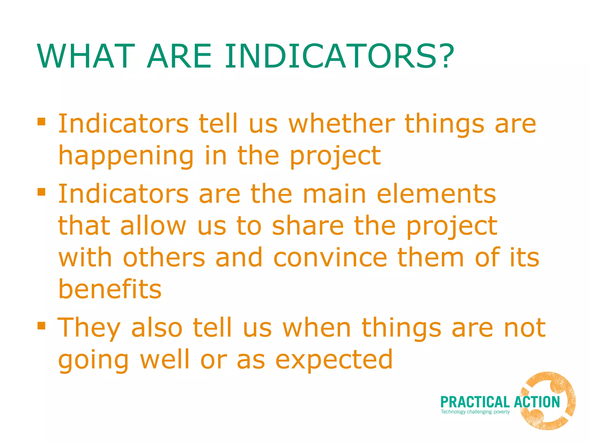 WHAT ARE INDICATORS? Indicators tell us whether things are happening in the project  Indicators are the main elements that allow us to share the project with others and convince them of its benefits They also tell us when things are not going well or as expected 